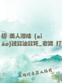 初嘗美人滋味銷(xiāo)魂欲仙欲死