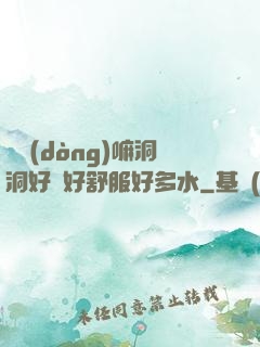 別動(dòng)嘛洞洞好緊好舒服好多水