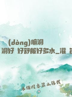 別動(dòng)嘛洞洞好緊好舒服好多水