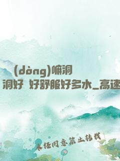 別動(dòng)嘛洞洞好緊好舒服好多水