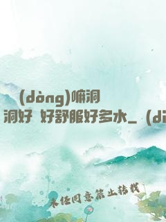 別動(dòng)嘛洞洞好緊好舒服好多水