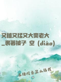 又粗又猛又大爽老大爺