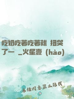 吃奶吃著吃著就亂扭哭了一聲