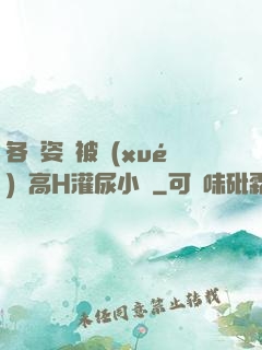 各種姿勢被學(xué)長高H灌尿小說