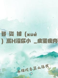 各種姿勢被學(xué)長高H灌尿小說
