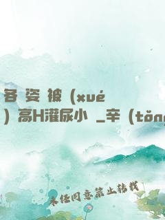 各種姿勢被學(xué)長高H灌尿小說