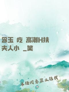 含玉勢吃飯高潮H扶搖夫人小說