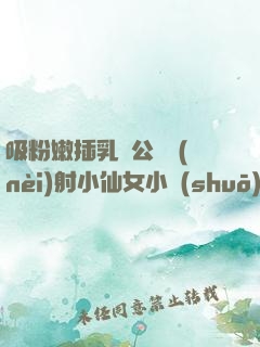 吸粉嫩插乳頭公車內(nèi)射小仙女小說(shuō)