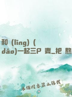 和領(lǐng)導(dǎo)一起三P嬌妻