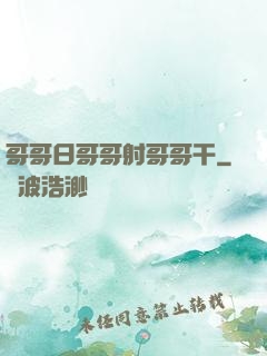哥哥日哥哥射哥哥干