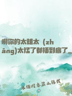 啊你的太粗太長(zhǎng)太猛了都插到底了