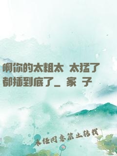 啊你的太粗太長太猛了都插到底了