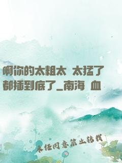 啊你的太粗太長太猛了都插到底了