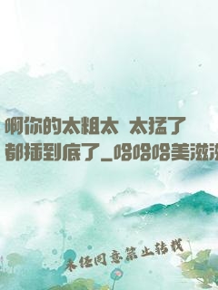 啊你的太粗太長太猛了都插到底了