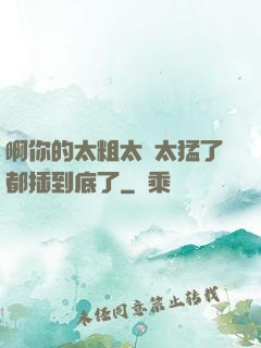 啊你的太粗太長太猛了都插到底了