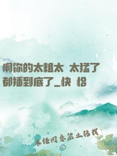 啊你的太粗太長太猛了都插到底了