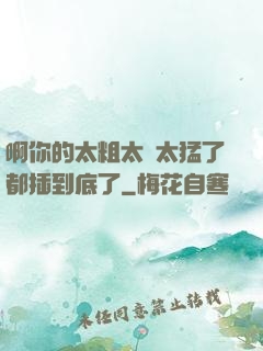 啊你的太粗太長太猛了都插到底了