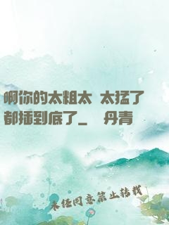 啊你的太粗太長太猛了都插到底了