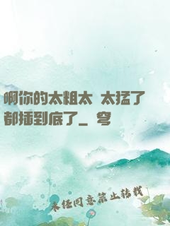 啊你的太粗太長太猛了都插到底了