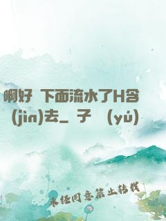 啊好濕下面流水了H含進(jìn)去