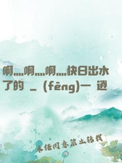 啊灬啊灬啊灬快日出水了的話