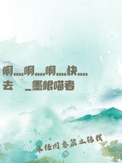 啊灬啊灬啊灬快灬別進去視頻