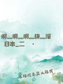 啊灬啊灬啊灬快灬深視頻日本
