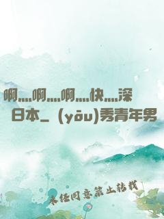啊灬啊灬啊灬快灬深視頻日本