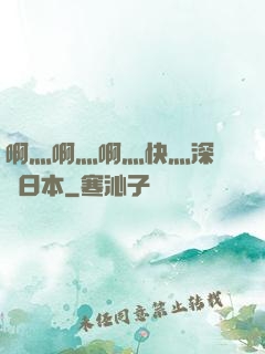 啊灬啊灬啊灬快灬深視頻日本