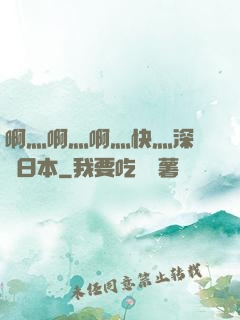 啊灬啊灬啊灬快灬深視頻日本