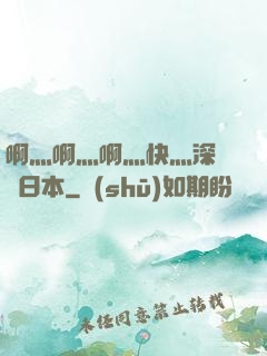 啊灬啊灬啊灬快灬深視頻日本