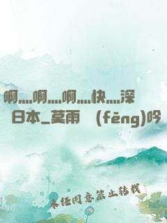 啊灬啊灬啊灬快灬深視頻日本