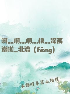 啊灬啊灬啊灬快灬深高潮啦