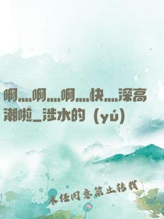啊灬啊灬啊灬快灬深高潮啦