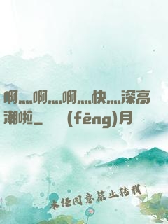 啊灬啊灬啊灬快灬深高潮啦
