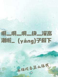啊灬啊灬啊灬快灬深高潮啦