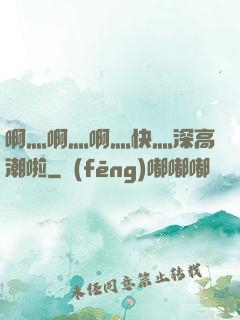 啊灬啊灬啊灬快灬深高潮啦