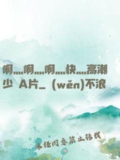啊灬啊灬啊灬快灬高潮少婦A片