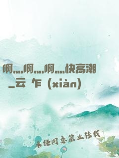 啊灬啊灬啊灬快高潮視頻