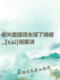 啊父皇插得太深了哦嗯
