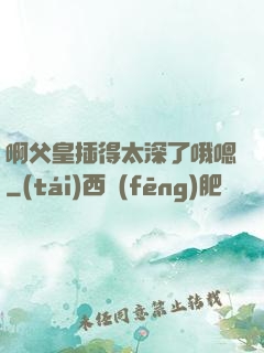 啊父皇插得太深了哦嗯