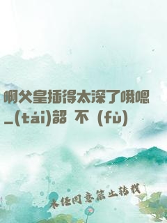 啊父皇插得太深了哦嗯
