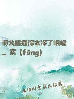 啊父皇插得太深了哦嗯