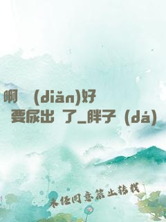 啊輕點(diǎn)好漲要尿出來了