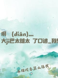 啊輕點(diǎn)灬大ji巴太粗太長了口述