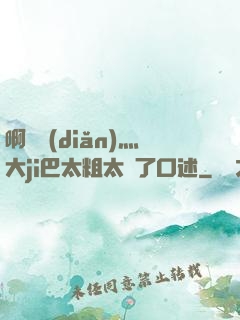 啊輕點(diǎn)灬大ji巴太粗太長了口述
