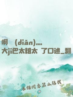 啊輕點(diǎn)灬大ji巴太粗太長了口述