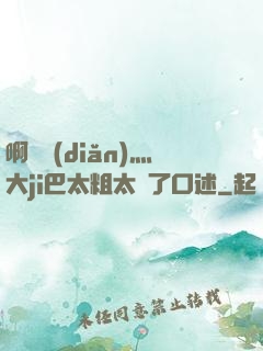 啊輕點(diǎn)灬大ji巴太粗太長了口述