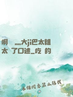 啊輕點灬大ji巴太粗太長了口述