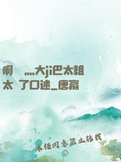啊輕點灬大ji巴太粗太長了口述